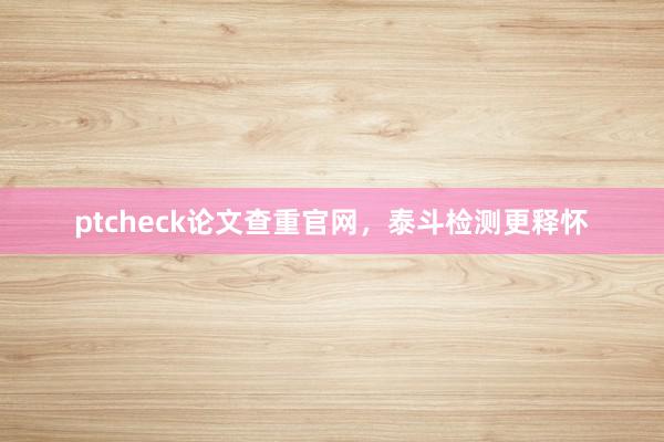ptcheck论文查重官网，泰斗检测更释怀