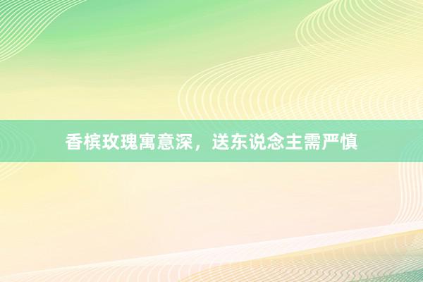 香槟玫瑰寓意深,送东说念主需严慎